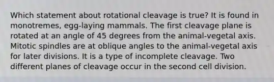 Which statement about rotational cleavage is true? It is found in monotremes, egg-laying mammals. The first cleavage plane is rotated at an angle of 45 degrees from the animal-vegetal axis. Mitotic spindles are at oblique angles to the animal-vegetal axis for later divisions. It is a type of incomplete cleavage. Two different planes of cleavage occur in the second cell division.