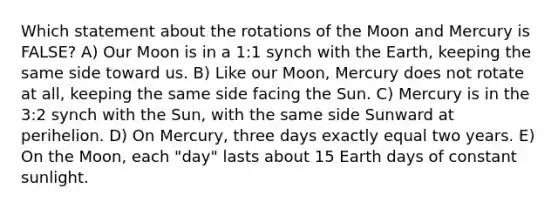 Which statement about the rotations of the Moon and Mercury is FALSE? A) Our Moon is in a 1:1 synch with the Earth, keeping the same side toward us. B) Like our Moon, Mercury does not rotate at all, keeping the same side facing the Sun. C) Mercury is in the 3:2 synch with the Sun, with the same side Sunward at perihelion. D) On Mercury, three days exactly equal two years. E) On the Moon, each "day" lasts about 15 Earth days of constant sunlight.