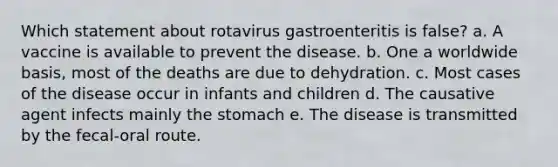 Which statement about rotavirus gastroenteritis is false? a. A vaccine is available to prevent the disease. b. One a worldwide basis, most of the deaths are due to dehydration. c. Most cases of the disease occur in infants and children d. The causative agent infects mainly the stomach e. The disease is transmitted by the fecal-oral route.