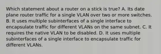 Which statement about a router on a stick is true? A. Its date plane router traffic for a single VLAN over two or more switches. B. It uses multiple subinterfaces of a single interface to encapsulate traffic for different VLANs on the same subnet. C. It requires the native VLAN to be disabled. D. It uses multiple subinterfaces of a single interface to encapsulate traffic for different VLANs.