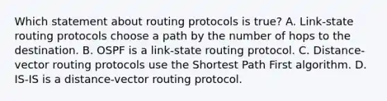 Which statement about routing protocols is true? A. Link-state routing protocols choose a path by the number of hops to the destination. B. OSPF is a link-state routing protocol. C. Distance-vector routing protocols use the Shortest Path First algorithm. D. IS-IS is a distance-vector routing protocol.