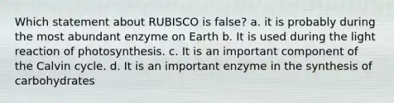 Which statement about RUBISCO is false? a. it is probably during the most abundant enzyme on Earth b. It is used during the light reaction of photosynthesis. c. It is an important component of the Calvin cycle. d. It is an important enzyme in the synthesis of carbohydrates