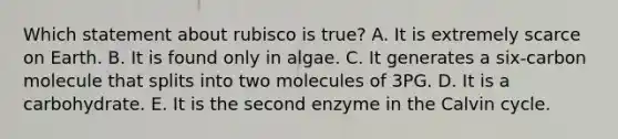 Which statement about rubisco is true? A. It is extremely scarce on Earth. B. It is found only in algae. C. It generates a six-carbon molecule that splits into two molecules of 3PG. D. It is a carbohydrate. E. It is the second enzyme in the Calvin cycle.