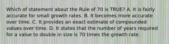 Which of statement about the Rule of 70 is TRUE? A. It is fairly accurate for small growth rates. B. It becomes more accurate over time. C. It provides an exact estimate of compounded values over time. D. It states that the number of years required for a value to double in size is 70 times the growth rate.