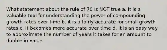 What statement about the rule of 70 is NOT true a. It is a valuable tool for understanding the power of compounding growth rates over time b. it is a fairly accurate for small growth rates c. it becomes more accurate over time d. it is an easy way to approximate the number of years it takes for an amount to double in value