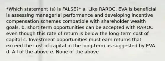 *Which statement (s) is FALSE?* a. Like RAROC, EVA is beneficial is assessing managerial performance and developing incentive compensation schemes compatible with shareholder wealth goals. b. short-term opportunities can be accepted with RAROC even though this rate of return is below the long-term cost of capital c. Investment opportunities must earn returns that exceed the cost of capital in the long-term as suggested by EVA. d. All of the above e. None of the above