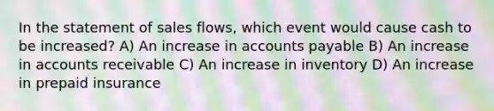 In the statement of sales flows, which event would cause cash to be increased? A) An increase in accounts payable B) An increase in accounts receivable C) An increase in inventory D) An increase in prepaid insurance