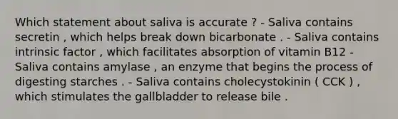 Which statement about saliva is accurate ? - Saliva contains secretin , which helps break down bicarbonate . - Saliva contains intrinsic factor , which facilitates absorption of vitamin B12 - Saliva contains amylase , an enzyme that begins the process of digesting starches . - Saliva contains cholecystokinin ( CCK ) , which stimulates the gallbladder to release bile .