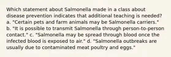 Which statement about Salmonella made in a class about disease prevention indicates that additional teaching is needed? a. "Certain pets and farm animals may be Salmonella carriers." b. "It is possible to transmit Salmonella through person-to-person contact." c. "Salmonella may be spread through blood once the infected blood is exposed to air." d. "Salmonella outbreaks are usually due to contaminated meat poultry and eggs."