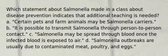 Which statement about Salmonella made in a class about disease prevention indicates that additional teaching is needed? a. "Certain pets and farm animals may be Salmonella carriers." b. "It is possible to transmit Salmonella through person-to-person contact." c. "Salmonella may be spread through blood once the infected blood is exposed to air." d. "Salmonella outbreaks are usually due to contaminated meat, poultry, and eggs."