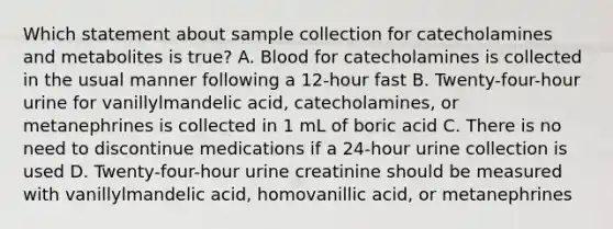 Which statement about sample collection for catecholamines and metabolites is true? A. Blood for catecholamines is collected in the usual manner following a 12-hour fast B. Twenty-four-hour urine for vanillylmandelic acid, catecholamines, or metanephrines is collected in 1 mL of boric acid C. There is no need to discontinue medications if a 24-hour urine collection is used D. Twenty-four-hour urine creatinine should be measured with vanillylmandelic acid, homovanillic acid, or metanephrines