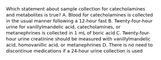 Which statement about sample collection for catecholamines and metabolites is true? A. Blood for catecholamines is collected in the usual manner following a 12-hour fast B. Twenty-four-hour urine for vanillylmandelic acid, catecholamines, or metanephrines is collected in 1 mL of boric acid C. Twenty-four-hour urine creatinine should be measured with vanillylmandelic acid, homovanillic acid, or metanephrines D. There is no need to discontinue medications if a 24-hour urine collection is used