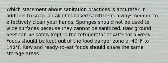 Which statement about sanitation practices is accurate? In addition to soap, an alcohol-based sanitizer is always needed to effectively clean your hands. Sponges should not be used to wipe surfaces because they cannot be sanitized. Raw ground beef can be safely kept in the refrigerator at 40°F for a week. Foods should be kept out of the food danger zone of 40°F to 140°F. Raw and ready-to-eat foods should share the same storage areas.