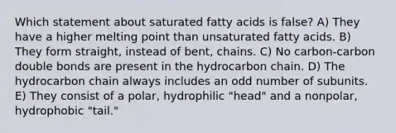 Which statement about saturated fatty acids is false? A) They have a higher melting point than unsaturated fatty acids. B) They form straight, instead of bent, chains. C) No carbon-carbon double bonds are present in the hydrocarbon chain. D) The hydrocarbon chain always includes an odd number of subunits. E) They consist of a polar, hydrophilic "head" and a nonpolar, hydrophobic "tail."