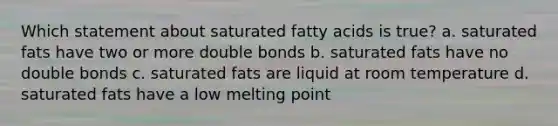 Which statement about saturated fatty acids is true? a. saturated fats have two or more double bonds b. saturated fats have no double bonds c. saturated fats are liquid at room temperature d. saturated fats have a low melting point