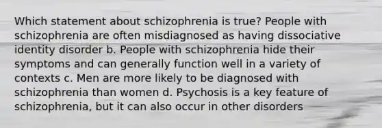 Which statement about schizophrenia is true? People with schizophrenia are often misdiagnosed as having dissociative identity disorder b. People with schizophrenia hide their symptoms and can generally function well in a variety of contexts c. Men are more likely to be diagnosed with schizophrenia than women d. Psychosis is a key feature of schizophrenia, but it can also occur in other disorders