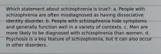 Which statement about schizophrenia is true?: a. People with schizophrenia are often misdiagnosed as having dissociative identity disorder. b. People with schizophrenia hide symptoms and generally function well in a variety of contexts. c. Men are more likely to be diagnosed with schizophrenia than women. d. Psychosis is a key feature of schizophrenia, but it can also occur in other disorders.