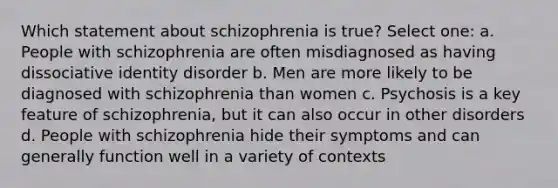 Which statement about schizophrenia is true? Select one: a. People with schizophrenia are often misdiagnosed as having dissociative identity disorder b. Men are more likely to be diagnosed with schizophrenia than women c. Psychosis is a key feature of schizophrenia, but it can also occur in other disorders d. People with schizophrenia hide their symptoms and can generally function well in a variety of contexts