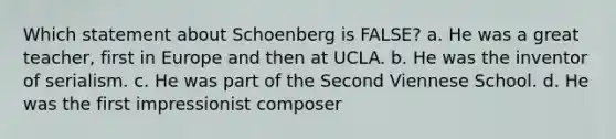 Which statement about Schoenberg is FALSE? a. He was a great teacher, first in Europe and then at UCLA. b. He was the inventor of serialism. c. He was part of the Second Viennese School. d. He was the first impressionist composer