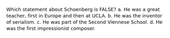 Which statement about Schoenberg is FALSE? a. He was a great teacher, first in Europe and then at UCLA. b. He was the inventor of serialism. c. He was part of the Second Viennese School. d. He was the first impressionist composer.