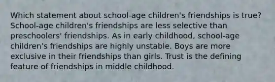 Which statement about school-age children's friendships is true? School-age children's friendships are less selective than preschoolers' friendships. As in early childhood, school-age children's friendships are highly unstable. Boys are more exclusive in their friendships than girls. Trust is the defining feature of friendships in middle childhood.