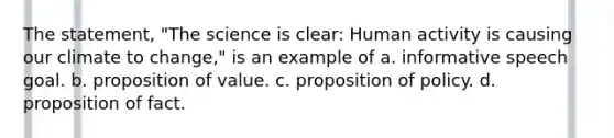 The statement, "The science is clear: Human activity is causing our climate to change," is an example of a. informative speech goal. b. proposition of value. c. proposition of policy. d. proposition of fact.