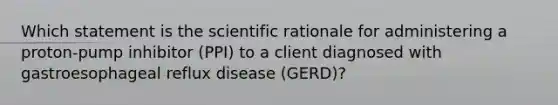 Which statement is the scientific rationale for administering a proton-pump inhibitor (PPI) to a client diagnosed with gastroesophageal reflux disease (GERD)?