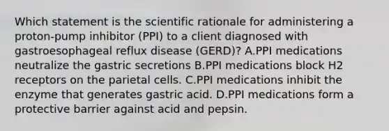 Which statement is the scientific rationale for administering a proton-pump inhibitor (PPI) to a client diagnosed with gastroesophageal reflux disease (GERD)? A.PPI medications neutralize the gastric secretions B.PPI medications block H2 receptors on the parietal cells. C.PPI medications inhibit the enzyme that generates gastric acid. D.PPI medications form a protective barrier against acid and pepsin.