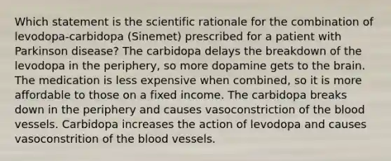 Which statement is the scientific rationale for the combination of levodopa-carbidopa (Sinemet) prescribed for a patient with Parkinson disease? The carbidopa delays the breakdown of the levodopa in the periphery, so more dopamine gets to the brain. The medication is less expensive when combined, so it is more affordable to those on a fixed income. The carbidopa breaks down in the periphery and causes vasoconstriction of the blood vessels. Carbidopa increases the action of levodopa and causes vasoconstrition of the blood vessels.