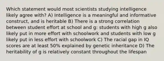 Which statement would most scientists studying intelligence likely agree with? A) Intelligence is a meaningful and informative construct, and is heritable B) There is a strong correlation between student effort at school and g: students with high g also likely put in more effort with schoolwork and students with low g likely put in less effort with schoolwork C) The racial gap in IQ scores are at least 50% explained by genetic inheritance D) The heritability of g is relatively constant throughout the lifespan