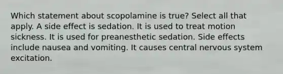 Which statement about scopolamine is true? Select all that apply. A side effect is sedation. It is used to treat motion sickness. It is used for preanesthetic sedation. Side effects include nausea and vomiting. It causes central nervous system excitation.