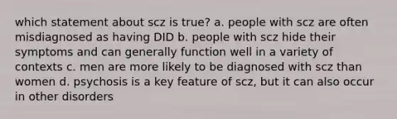 which statement about scz is true? a. people with scz are often misdiagnosed as having DID b. people with scz hide their symptoms and can generally function well in a variety of contexts c. men are more likely to be diagnosed with scz than women d. psychosis is a key feature of scz, but it can also occur in other disorders