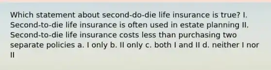 Which statement about second-do-die life insurance is true? I. Second-to-die life insurance is often used in estate planning II. Second-to-die life insurance costs less than purchasing two separate policies a. I only b. II only c. both I and II d. neither I nor II