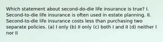 Which statement about second-do-die life insurance is true? I. Second-to-die life insurance is often used in estate planning. II. Second-to-die life insurance costs <a href='https://www.questionai.com/knowledge/k7BtlYpAMX-less-than' class='anchor-knowledge'>less than</a> purchasing two separate policies. (a) I only (b) II only (c) both I and II (d) neither I nor II