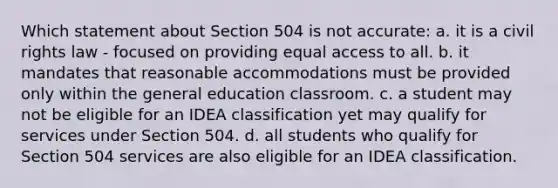 Which statement about Section 504 is not accurate: a. it is a civil rights law - focused on providing equal access to all. b. it mandates that reasonable accommodations must be provided only within the general education classroom. c. a student may not be eligible for an IDEA classification yet may qualify for services under Section 504. d. all students who qualify for Section 504 services are also eligible for an IDEA classification.