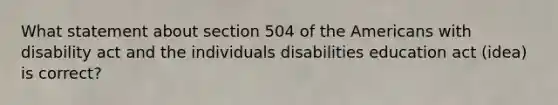 What statement about section 504 of the Americans with disability act and the individuals disabilities education act (idea) is correct?