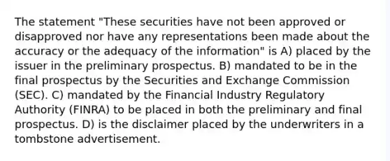 The statement "These securities have not been approved or disapproved nor have any representations been made about the accuracy or the adequacy of the information" is A) placed by the issuer in the preliminary prospectus. B) mandated to be in the final prospectus by the Securities and Exchange Commission (SEC). C) mandated by the Financial Industry Regulatory Authority (FINRA) to be placed in both the preliminary and final prospectus. D) is the disclaimer placed by the underwriters in a tombstone advertisement.