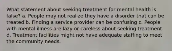 What statement about seeking treatment for mental health is false? a. People may not realize they have a disorder that can be treated b. Finding a service provider can be confusing c. People with mental illness are lazy or careless about seeking treatment d. Treatment facilities might not have adequate staffing to meet the community needs.