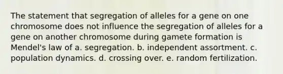 The statement that segregation of alleles for a gene on one chromosome does not influence the segregation of alleles for a gene on another chromosome during gamete formation is Mendel's law of a. segregation. b. independent assortment. c. population dynamics. d. crossing over. e. random fertilization.