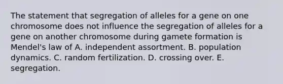 The statement that segregation of alleles for a gene on one chromosome does not influence the segregation of alleles for a gene on another chromosome during gamete formation is Mendel's law of A. independent assortment. B. population dynamics. C. random fertilization. D. crossing over. E. segregation.