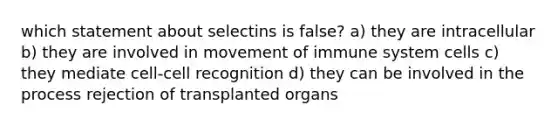 which statement about selectins is false? a) they are intracellular b) they are involved in movement of immune system cells c) they mediate cell-cell recognition d) they can be involved in the process rejection of transplanted organs