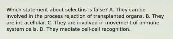 Which statement about selectins is false? A. They can be involved in the process rejection of transplanted organs. B. They are intracellular. C. They are involved in movement of immune system cells. D. They mediate cell-cell recognition.