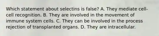 Which statement about selectins is false? A. They mediate cell-cell recognition. B. They are involved in the movement of immune system cells. C. They can be involved in the process rejection of transplanted organs. D. They are intracellular.