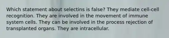 Which statement about selectins is false? They mediate cell-cell recognition. They are involved in the movement of immune system cells. They can be involved in the process rejection of transplanted organs. They are intracellular.