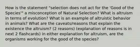 How is the statement "selection does not act for the 'Good of the Species'" a misconception of Natural Selection? What is altruism in terms of evolution? What is an example of altruistic behavior in animals? What are the caveats/reasons that explain the existence the altruism? (2 reasons) (explanation of reasons is in next 2 flashcards) in either explanation for altruism, are the organisms working for the good of the species?