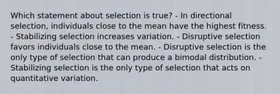 Which statement about selection is true? - In directional selection, individuals close to the mean have the highest fitness. - Stabilizing selection increases variation. - Disruptive selection favors individuals close to the mean. - Disruptive selection is the only type of selection that can produce a bimodal distribution. - Stabilizing selection is the only type of selection that acts on quantitative variation.