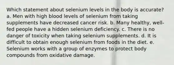 Which statement about selenium levels in the body is accurate?​ a. ​Men with high blood levels of selenium from taking supplements have decreased cancer risk. b. ​Many healthy, well-fed people have a hidden selenium deficiency. c. ​There is no danger of toxicity when taking selenium supplements. d. ​It is difficult to obtain enough selenium from foods in the diet. e. ​Selenium works with a group of enzymes to protect body compounds from oxidative damage.