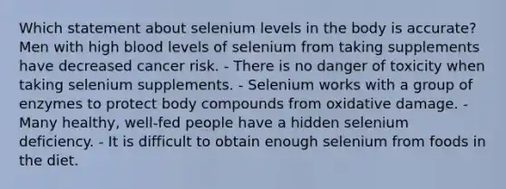 Which statement about selenium levels in the body is accurate?​ ​Men with high blood levels of selenium from taking supplements have decreased cancer risk. ​- There is no danger of toxicity when taking selenium supplements. - Selenium works with a group of enzymes to protect body compounds from oxidative damage. - Many healthy, well-fed people have a hidden selenium deficiency. - ​It is difficult to obtain enough selenium from foods in the diet.