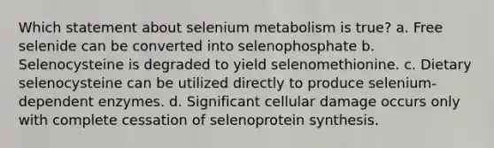 Which statement about selenium metabolism is true? a. Free selenide can be converted into selenophosphate b. Selenocysteine is degraded to yield selenomethionine. c. Dietary selenocysteine can be utilized directly to produce selenium-dependent enzymes. d. Significant cellular damage occurs only with complete cessation of selenoprotein synthesis.