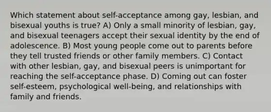 Which statement about self-acceptance among gay, lesbian, and bisexual youths is true? A) Only a small minority of lesbian, gay, and bisexual teenagers accept their sexual identity by the end of adolescence. B) Most young people come out to parents before they tell trusted friends or other family members. C) Contact with other lesbian, gay, and bisexual peers is unimportant for reaching the self-acceptance phase. D) Coming out can foster self-esteem, psychological well-being, and relationships with family and friends.